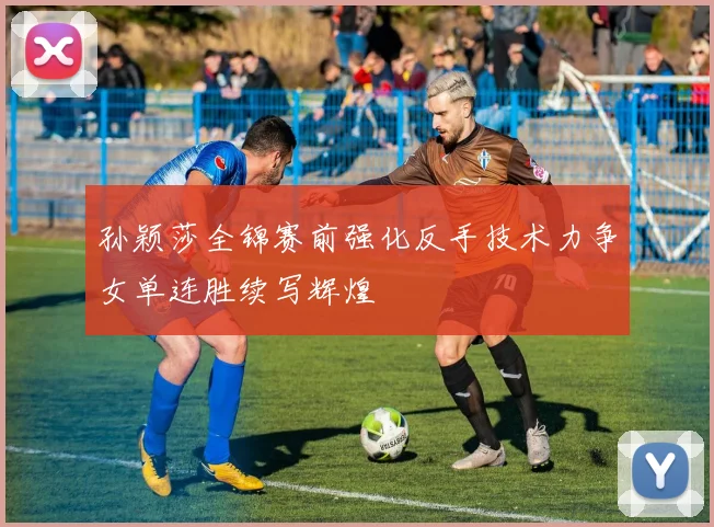 孙颖莎全锦赛前强化反手技术力争女单连胜续写辉煌
