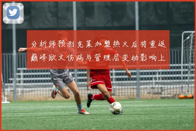 分析师预测克莱加盟热火后将重返巅峰欧文伤病与管理层变动影响上赛季表现