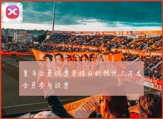 皇马会员投票资格分析预计三万名会员参与投票