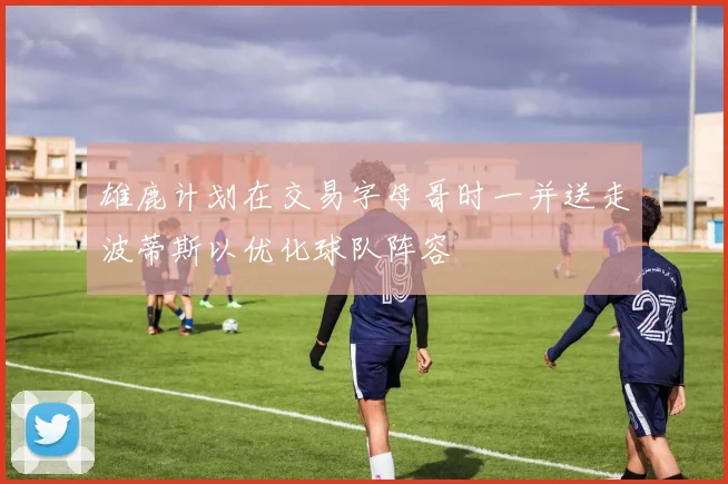 雄鹿计划在交易字母哥时一并送走波蒂斯以优化球队阵容