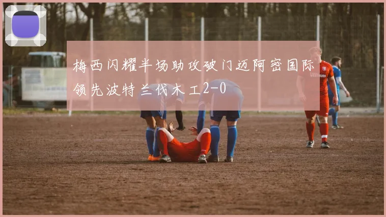 梅西闪耀半场助攻破门迈阿密国际领先波特兰伐木工2-0