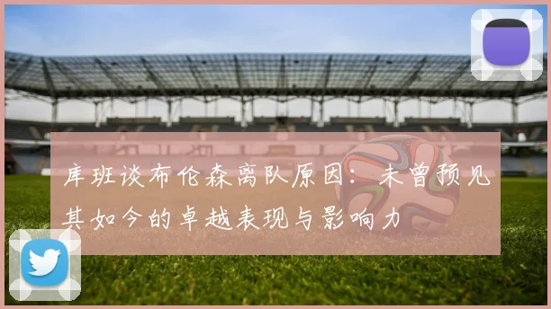 库班谈布伦森离队原因：未曾预见其如今的卓越表现与影响力