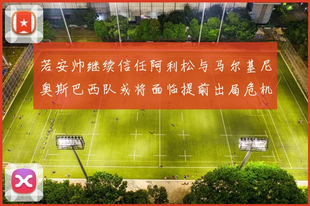 若安帅继续信任阿利松与马尔基尼奥斯巴西队或将面临提前出局危机