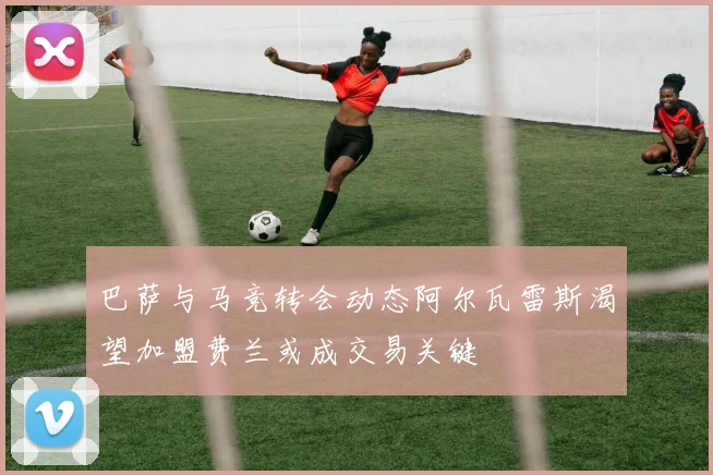 巴萨与马竞转会动态阿尔瓦雷斯渴望加盟费兰或成交易关键