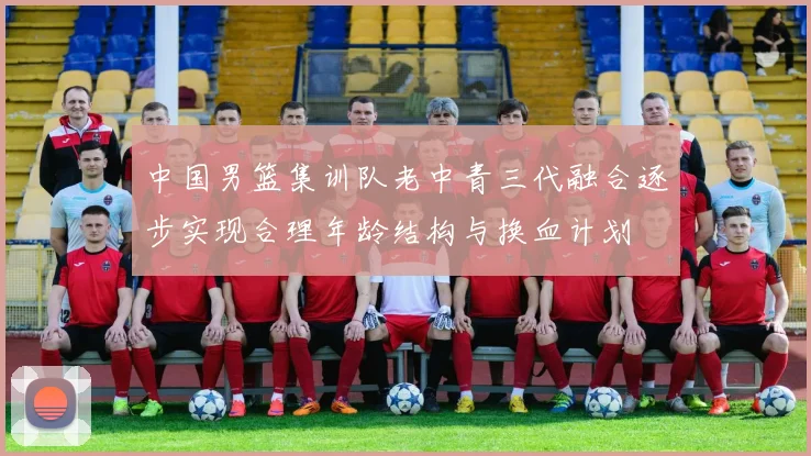 中国男篮集训队老中青三代融合逐步实现合理年龄结构与换血计划