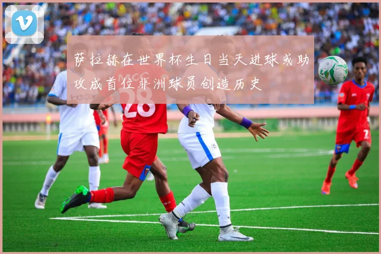 萨拉赫在世界杯生日当天进球或助攻成首位非洲球员创造历史