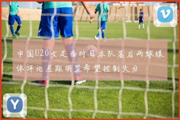 中国U20女足面对日本队落后两球媒体评论差距明显希望控制失分