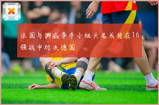 法国与挪威争夺小组头名或将在16强战中对决德国