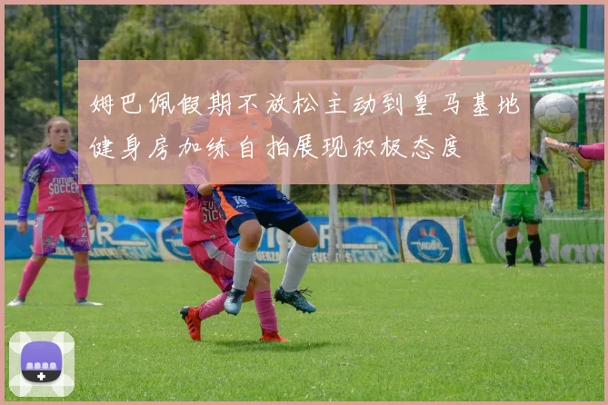 姆巴佩假期不放松主动到皇马基地健身房加练自拍展现积极态度