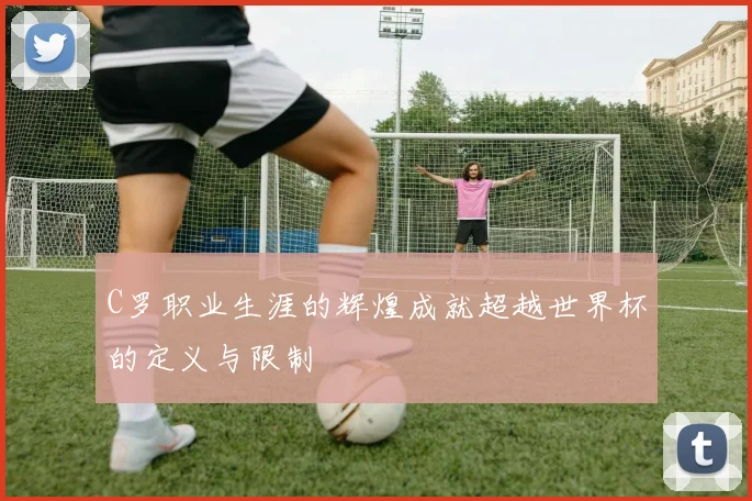 C罗职业生涯的辉煌成就超越世界杯的定义与限制