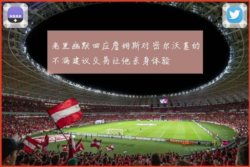 老里幽默回应詹姆斯对密尔沃基的不满建议交易让他亲身体验