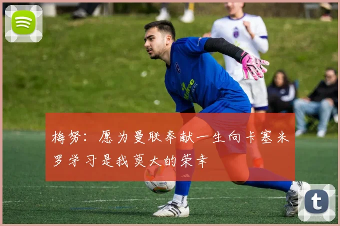梅努：愿为曼联奉献一生向卡塞米罗学习是我莫大的荣幸