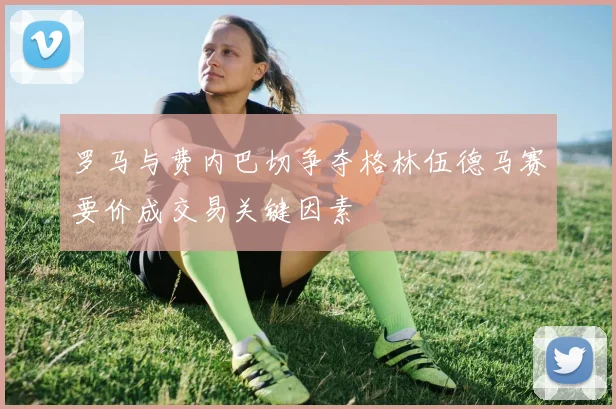 罗马与费内巴切争夺格林伍德马赛要价成交易关键因素