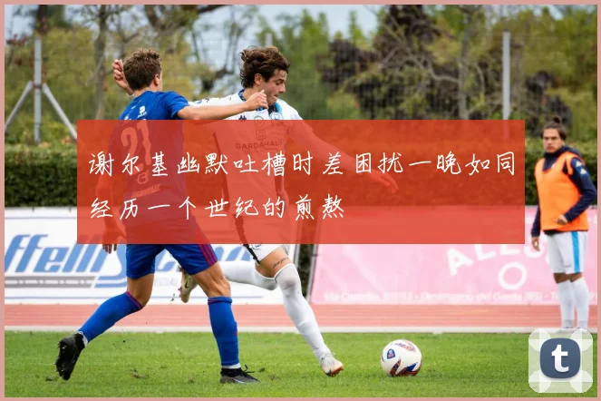 谢尔基幽默吐槽时差困扰一晚如同经历一个世纪的煎熬