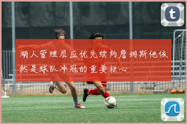湖人管理层应优先续约詹姆斯他依然是球队冲冠的重要核心