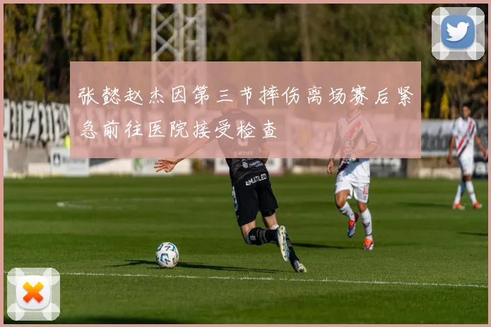 张懿赵杰因第三节摔伤离场赛后紧急前往医院接受检查