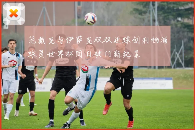 范戴克与伊萨克双双进球创利物浦球员世界杯同日破门新纪录