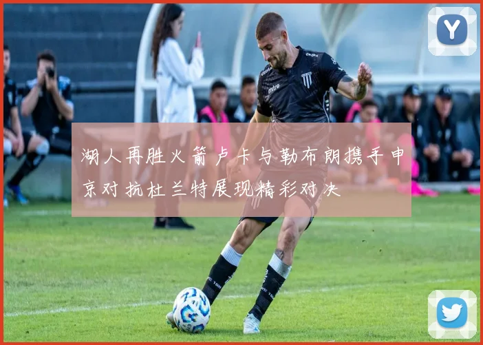 湖人再胜火箭卢卡与勒布朗携手申京对抗杜兰特展现精彩对决
