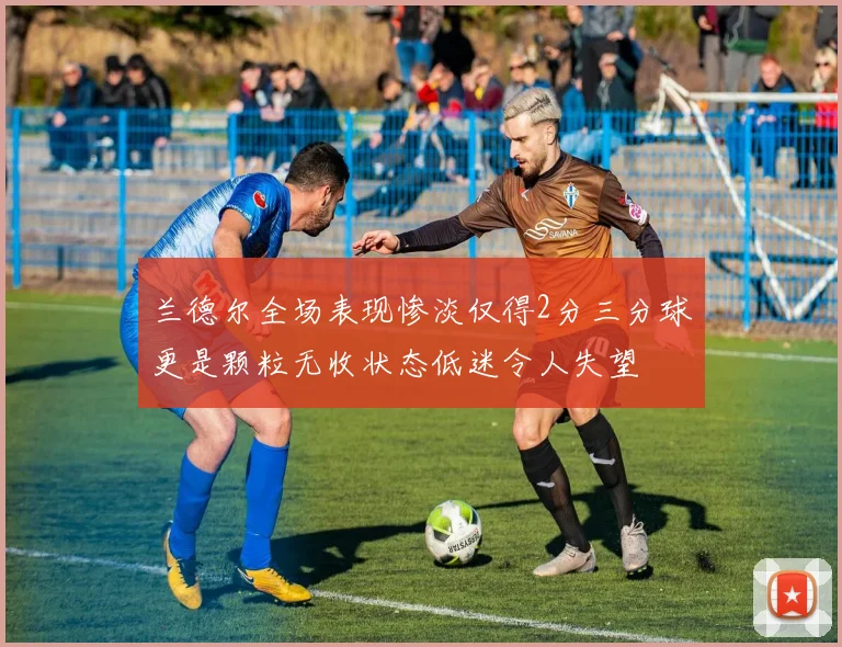 兰德尔全场表现惨淡仅得2分三分球更是颗粒无收状态低迷令人失望
