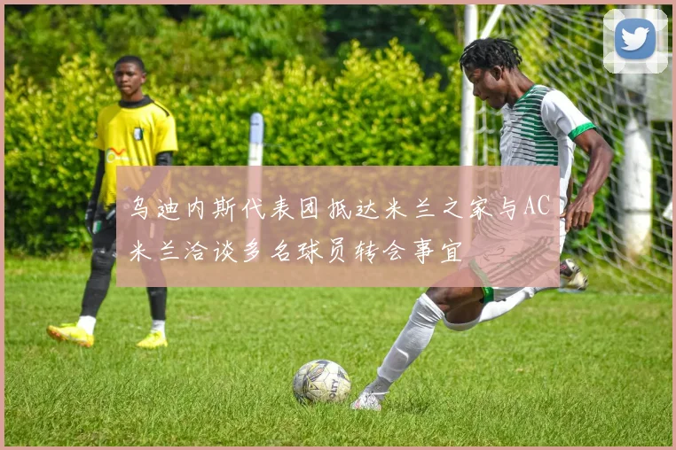 乌迪内斯代表团抵达米兰之家与AC米兰洽谈多名球员转会事宜