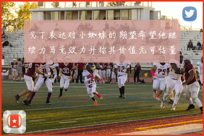 戈丁表达对小蜘蛛的期望希望他继续为马竞效力并称其价值无可估量