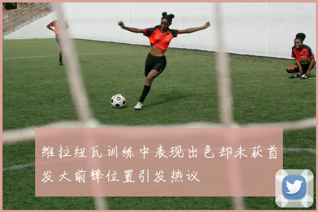 维拉纽瓦训练中表现出色却未获首发大前锋位置引发热议