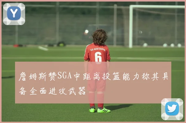 詹姆斯赞SGA中距离投篮能力称其具备全面进攻武器