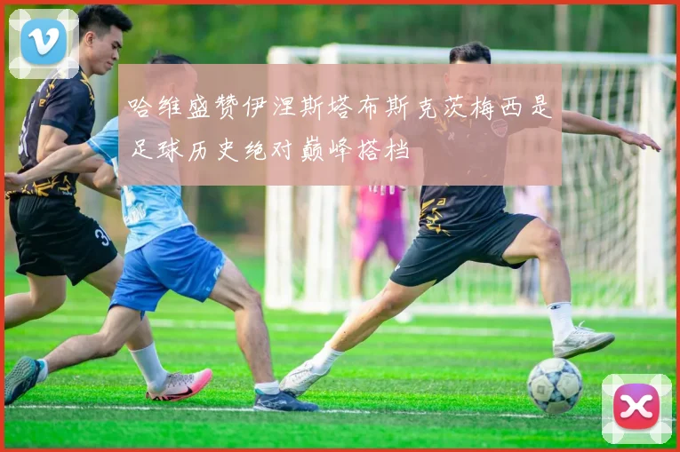 哈维盛赞伊涅斯塔布斯克茨梅西是足球历史绝对巅峰搭档