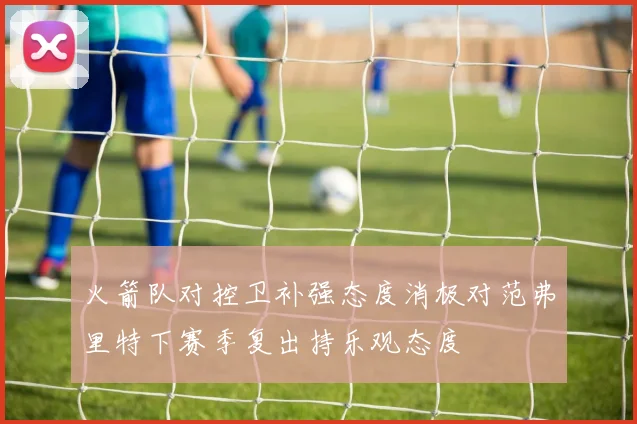火箭队对控卫补强态度消极对范弗里特下赛季复出持乐观态度