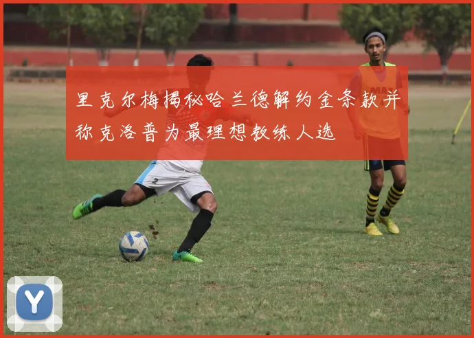里克尔梅揭秘哈兰德解约金条款并称克洛普为最理想教练人选