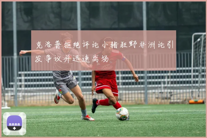 克洛普拒绝评论小猪狂野非洲论引发争议并迅速离场