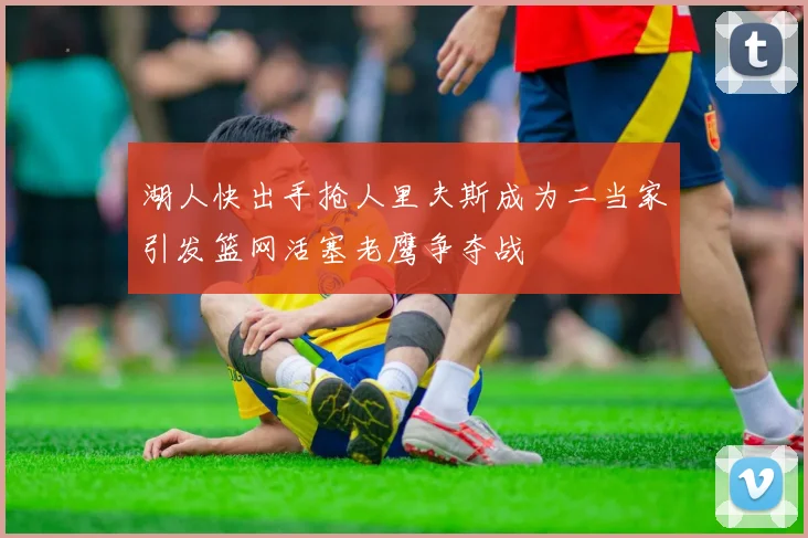 湖人快出手抢人里夫斯成为二当家引发篮网活塞老鹰争夺战