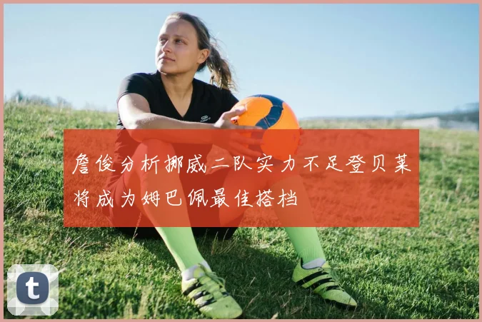 詹俊分析挪威二队实力不足登贝莱将成为姆巴佩最佳搭档