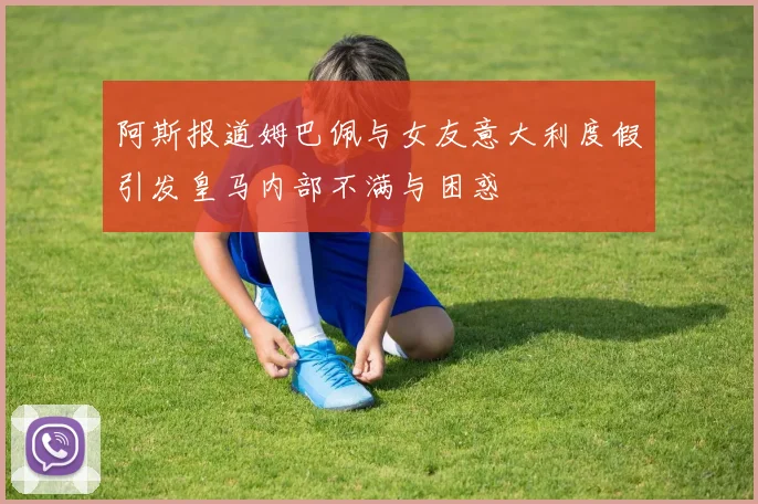 阿斯报道姆巴佩与女友意大利度假引发皇马内部不满与困惑