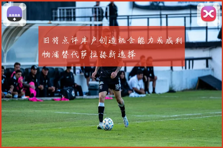 旧将点评库卢创造机会能力或成利物浦替代萨拉赫新选择