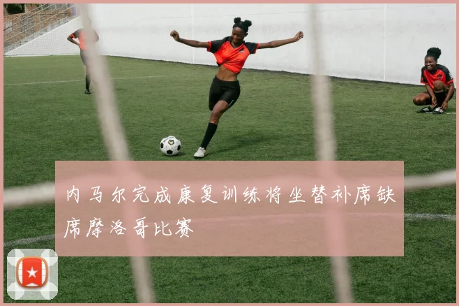内马尔完成康复训练将坐替补席缺席摩洛哥比赛