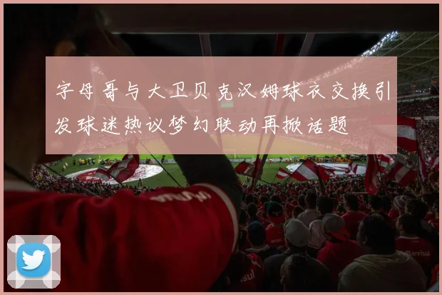 字母哥与大卫贝克汉姆球衣交换引发球迷热议梦幻联动再掀话题